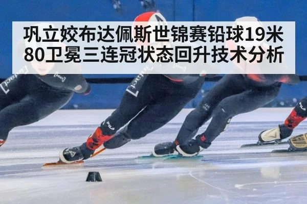 巩立姣布达佩斯世锦赛铅球19米80卫冕三连冠状态回升技术分析